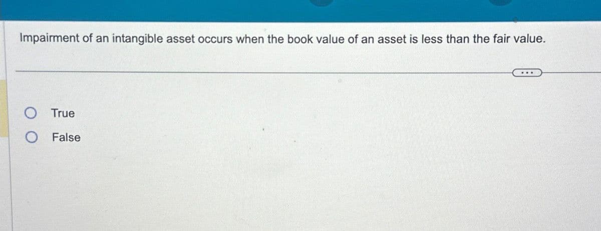 Impairment of an intangible asset occurs when the book value of an asset is less than the fair value.
True
O False