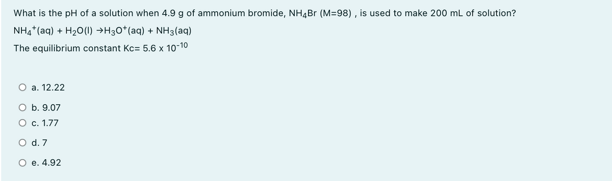 What is the pH of a solution when 4.9 g of ammonium bromide, NH4BR (M=98) , is used to make 200 mL of solution?
NH4*(aq) + H20(1) →H30*(aq) + NH3(aq)
The equilibrium constant Kc= 5.6 x 10-10
O a. 12.22
O b. 9.07
O c. 1.77
O d. 7
O e. 4.92
