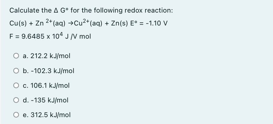 Calculate the A G° for the following redox reaction:
Cu(s) + Zn 2+ (aq) →Cu2+(aq) + Zn(s) E° = -1.10 V
F = 9.6485 x 104 J /V mol
O a. 212.2 kJ/mol
O b. -102.3 kJ/mol
O c. 106.1 kJ/mol
O d. -135 kJ/mol
е. 312.5 kJ/mol
