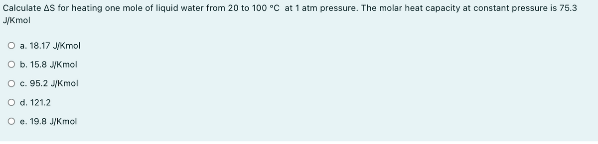 Calculate AS for heating one mole of liquid water from 20 to 100 °C at 1 atm pressure. The molar heat capacity at constant pressure is 75.3
J/Kmol
О а. 18.17 J/Kmol
ОБ. 15.8 J/Кmol
О с. 95.2 J/Кmol
O d. 121.2
Ое. 19.8 J/Кmol
