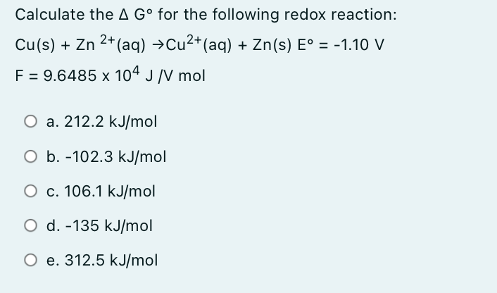 Calculate the A G° for the following redox reaction:
Cu(s) + Zn 2+ (aq) →Cu2+(aq) + Zn(s) E° = -1.10 V
F = 9.6485 x 104 J /V mol
%D
O a. 212.2 kJ/mol
O b. -102.3 kJ/mol
O c. 106.1 kJ/mol
O d. -135 kJ/mol
O e. 312.5 kJ/mol
