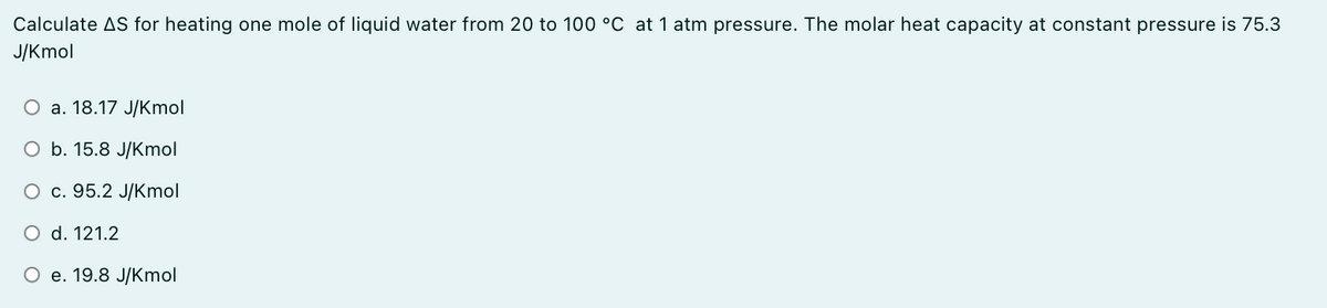 Calculate AS for heating one mole of liquid water from 20 to 100 °C at 1 atm pressure. The molar heat capacity at constant pressure is 75.3
J/Kmol
О а. 18.17 J/Kmol
O b. 15.8 J/Kmol
O c. 95.2 J/Kmol
O d. 121.2
О е. 19.8 JКmol
