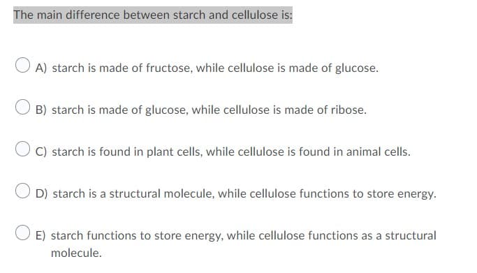 The main difference between starch and cellulose is:
A) starch is made of fructose, while cellulose is made of glucose.
B) starch is made of glucose, while cellulose is made of ribose.
O C) starch is found in plant cells, while cellulose is found in animal cells.
O D) starch is a structural molecule, while cellulose functions to store energy.
E) starch functions to store energy, while cellulose functions as a structural
molecule.
