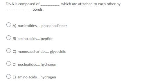 DNA is composed of
which are attached to each other by
bonds.
O A) nucleotides. phosphodiester
O B) amino acids.. peptide
C) monosaccharides. glycosidic
O D) nucleotides. hydrogen
O E) amino acids.. hydrogen
