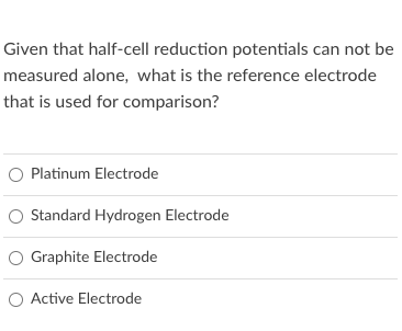 Given that half-cell reduction potentials can not be
measured alone, what is the reference electrode
that is used for comparison?
O Platinum Electrode
O Standard Hydrogen Electrode
O Graphite Electrode
O Active Electrode
