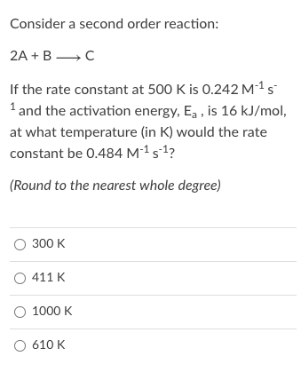 Consider a second order reaction:
2A + B →C
If the rate constant at 500 K is 0.242 M-1 s
1 and the activation energy, E, , is 16 kJ/mol,
at what temperature (in K) would the rate
constant be 0.484 M´1 s-1?
(Round to the nearest whole degree)
300 K
O 411 K
O 1000 K
O 610 K
