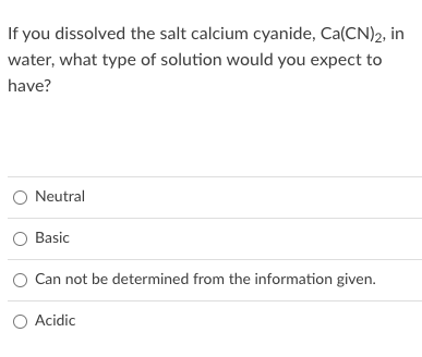 If you dissolved the salt calcium cyanide, Ca(CN)2, in
water, what type of solution would you expect to
have?
Neutral
Basic
Can not be determined from the information given.
O Acidic
