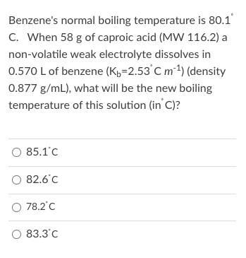 Benzene's normal boiling temperature is 80.1
C. When 58 g of caproic acid (MW 116.2) a
non-volatile weak electrolyte dissolves in
0.570 L of benzene (K,=2.53°C m1) (density
0.877 g/mL), what will be the new boiling
temperature of this solution (in C)?
O 85.1'c
82.6°C
O 78.2°C
83.3'C
