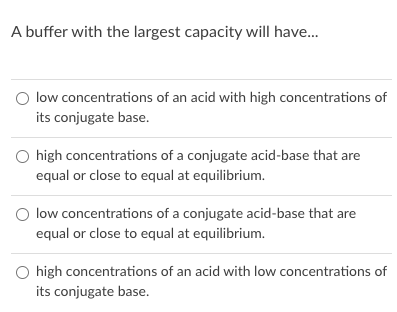 A buffer with the largest capacity will have.
O low concentrations of an acid with high concentrations of
its conjugate base.
O high concentrations of a conjugate acid-base that are
equal or close to equal at equilibrium.
O low concentrations of a conjugate acid-base that are
equal or close to equal at equilibrium.
O high concentrations of an acid with low concentrations of
its conjugate base.

