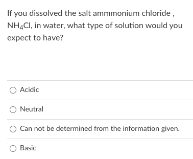 If you dissolved the salt ammmonium chloride ,
NH4CI, in water, what type of solution would you
expect to have?
O Acidic
O Neutral
Can not be determined from the information given.
Basic
