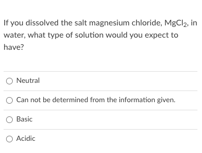 If you dissolved the salt magnesium chloride, MgCl2, in
water, what type of solution would you expect to
have?
O Neutral
O Can not be determined from the information given.
Basic
O Acidic
