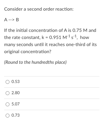 Consider a second order reaction:
A --> B
If the initial concentration of A is O.75 M and
the rate constant, k = 0.951 M-1 s1, how
many seconds until it reaches one-third of its
original concentration?
(Round to the hundredths place)
O 0.53
O 2.80
O 5.07
O 0.73
