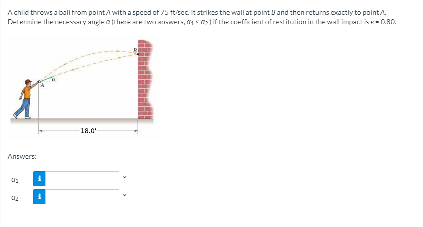 A child throws a ball from point A with a speed of 75 ft/sec. It strikes the wall at point B and then returns exactly to point A.
Determine the necessary angle a (there are two answers, a1 < a2) if the coefficient of restitution in the wall impact is e = 0.80.
18.0'
Answers:
d1 =
i
a2 =
