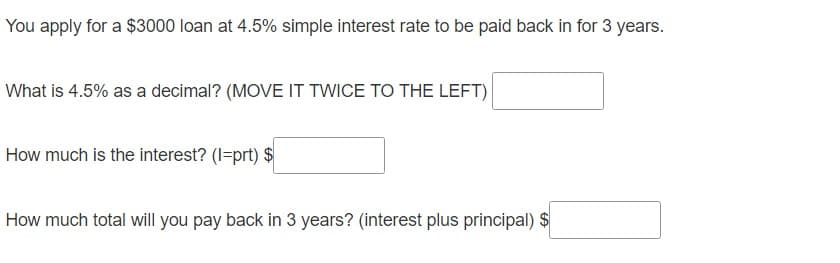 You apply for a $3000 loan at 4.5% simple interest rate to be paid back in for 3 years.
What is 4.5% as a decimal? (MOVE IT TWICE TO THE LEFT)
How much is the interest? (I=prt) $
How much total will you pay back in 3 years? (interest plus principal) $
