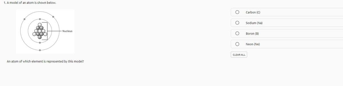 1. A model of an atom is shown below.
Carbon (C)
Sodium (Na)
Nucleus
Boron (B)
Neon (Ne)
CLEAR ALL
An atom of which element is represented by this model?
