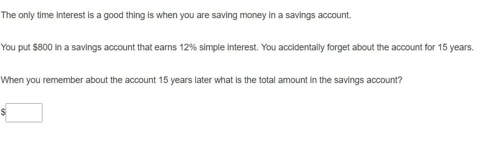 The only time interest is a good thing is when you are saving money in a savings account.
You put $800 in a savings account that earns 12% simple interest. You accidentally forget about the account for 15 years.
When you remember about the account 15 years later what is the total amount in the savings account?
$
%24
