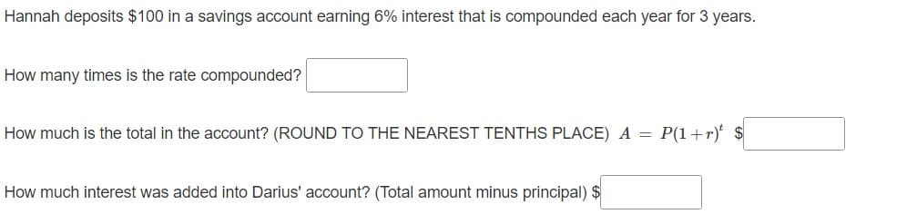 Hannah deposits $100 in a savings account earning 6% interest that is compounded each year for 3 years.
How many times is the rate compounded?
How much is the total in the account? (ROUND TO THE NEAREST TENTHS PLACE) A = P(1+r) $
How much interest was added into Darius' account? (Total amount minus principal) $
