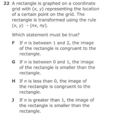 22 A rectangle is graphed on a coordinate
grid with (x, y) representing the location
of a certain point on the grid. The
rectangle is transformed using the rule
(x, y) (nx, ny).
Which statement must be true?
F If n is between 1 and 2, the image
of the rectangle is congruent to the
rectangle.
G If n is between 0 and 1, the image
of the rectangle is smaller than the
rectangle.
H If n is less than 0, the image of
the rectangle is congruent to the
rectangle.
J If n is greater than 1, the image of
the rectangle is smaller than the
rectangle.
