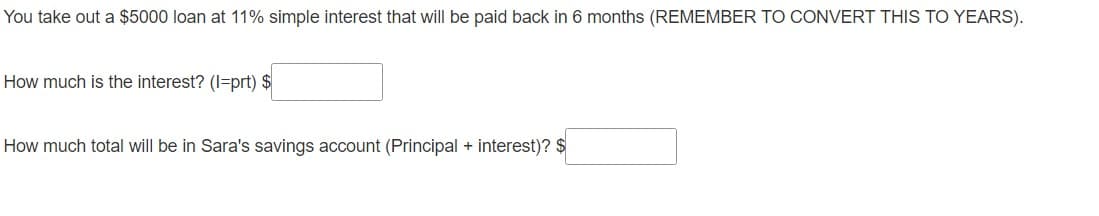 You take out a $5000 loan at 11% simple interest that will be paid back in 6 months (REMEMBER TO CONVERT THIS TO YEARS).
How much is the interest? (I=prt) $
How much total will be in Sara's savings account (Principal + interest)? $
