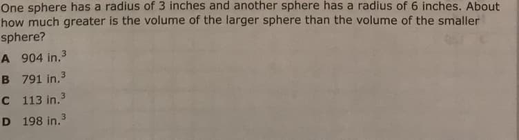 One sphere has a radius of 3 inches and another sphere has a radius of 6 inches. About
how much greater is the volume of the larger sphere than the volume of the smaller
sphere?
A 904 in.3
B 791 in.3
C 113 in.3
D 198 in.3
