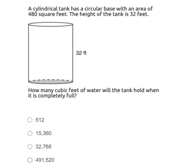A cylindrical tank has a circular base with an area of
480 square feet. The height of the tank is 32 feet.
32 ft
How many cubic feet of water will the tank hold when
it is completely full?
O 512
O 15,360
32,768
O 491,520
