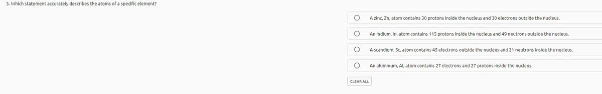 3. Which statement accurately describes the atoms of a specific element?
A zinc, Zn, atom contains 30 protons inside the nucleus and 30 electrons outside the nucleus.
An indium, In, atom contains 115 protons inside the nucleus and 49 neutrons outside the nucleus.
A scandium, Sc, atom contains 45 electrons outside the nucleus and 21 neutrons inside the nucleus.
An aluminum, Al, atom contains 27 electrons and 27 protons inside the nucleus.
CLEAR ALL
