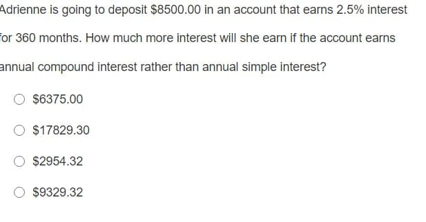 Adrienne is going to deposit $8500.00 in an account that earns 2.5% interest
for 360 months. How much more interest will she earn if the account earns
annual compound interest rather than annual simple interest?
$6375.00
$17829.30
$2954.32
$9329.32
