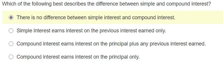 Which of the following best describes the difference between simple and compound interest?
There is no difference between simple interest and compound interest.
Simple interest earns interest on the previous interest earned only.
Compound interest earns interest on the principal plus any previous interest earned.
Compound interest earns interest on the principal only.
