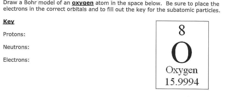 Draw a Bohr model of an oxygen atom in the space below. Be sure to place the
electrons in the correct orbitals and to fill out the key for the subatomic particles.
Key
8
Protons:
Neutrons:
Electrons:
Oxygen
15.9994
