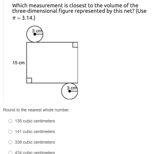 Which measurement is closest to the volume of the
three-dimensional figure represented by this net? (Use
TT = 3.14.)
3 cm
15 cm
3 cm
Round to the nearest whole number.
135 cubic centimeters
O 141 cubic centimeters
339 cubic centimeters
O 424 cubic centimeters

