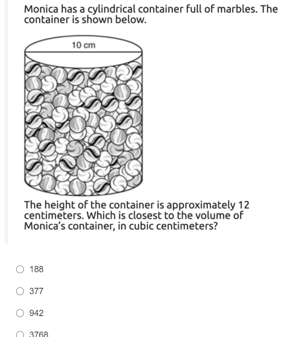 Monica has a cylindrical container full of marbles. The
container is shown below.
10 cm
The height of the container is approximately 12
centimeters. Which is closest to the volume of
Monica's container, in cubic centimeters?
188
O 377
O 942
3768
