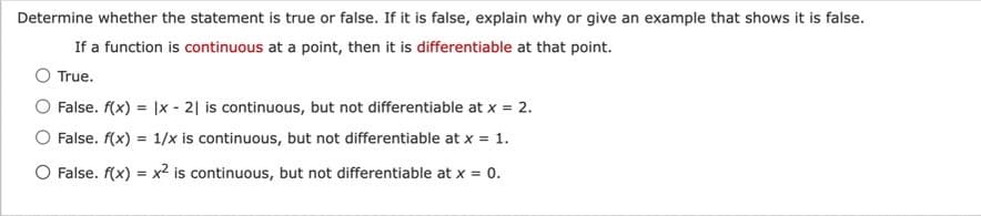 Determine whether the statement is true or false. If it is false, explain why or give an example that shows it is false.
If a function is continuous at a point, then it is differentiable at that point.
True.
False. f(x) = |x - 21 is continuous, but not differentiable at x = 2.
O False. f(x) = 1/x is continuous, but not differentiable at x = 1.
O False. f(x) = x² is continuous, but not differentiable at x = 0.