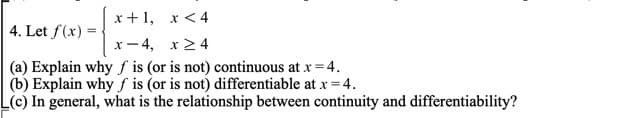 x+1,
x < 4
4. Let f(x)=
x-4,
x ≥ 4
(a) Explain why f is (or is not) continuous at x = 4.
(b) Explain why f is (or is not) differentiable at x = 4.
L(c) In general, what is the relationship between continuity and differentiability?