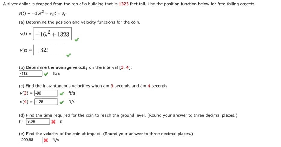 A silver dollar is dropped from the top of a building that is 1323 feet tall. Use the position function below for free-falling objects.
s(t) = -16t² + vot + so
(a) Determine the position and velocity functions for the coin.
s(t) = -161²+ 1323
v(t) -32t
(b) Determine the average velocity on the interval [3, 4].
-112
ft/s
(c) Find the instantaneous velocities when t = 3 seconds and t = 4 seconds.
V(3) = -96
v(4) = -128
ft/s
ft/s
(d) Find the time required for the coin to reach the ground level. (Round your answer to three decimal places.)
t = 9.09
X S
(e) Find the velocity of the coin at impact. (Round your answer to three decimal places.)
-290.88
X ft/s
