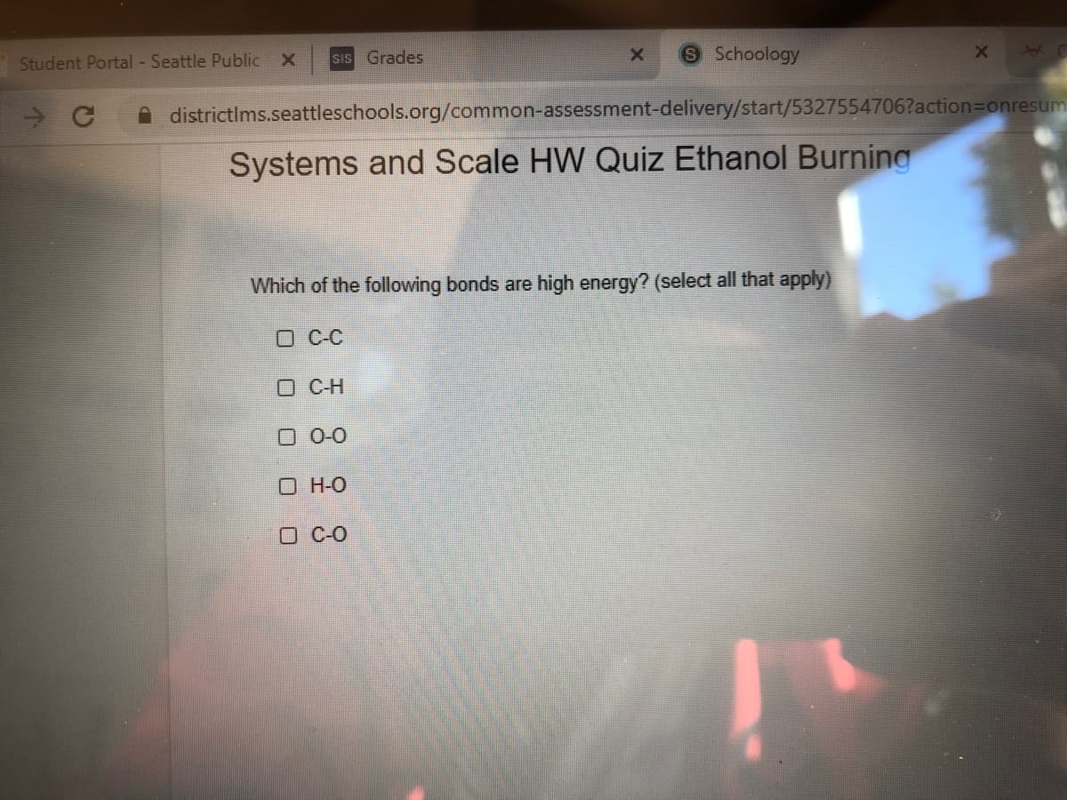 Student Portal - Seattle Public X
SIS Grades
9 Schoology
districtIms.seattleschools.org/common-assessment-delivery/start/5327554706?action=Donresum
Systems and Scale HW Quiz Ethanol Burning
Which of the following bonds are high energy? (select all that apply)
O C-C
O C-H
0 0-0
O H-O
O CO
