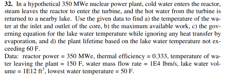 32. In a hypothetical 350 MWe nuclear power plant, cold water enters the reactor,
steam leaves the reactor to enter the turbine, and the hot water from the turbine is
returned to a nearby lake. Use the given data to find a) the temperature of the wa-
ter at the inlet and outlet of the core, b) the maximum available work, c) the gov-
erning equation for the lake water temperature while ignoring any heat transfer by
evaporation, and d) the plant lifetime based on the lake water temperature not ex-
ceeding 60 F.
Data: reactor power = 350 MWe, thermal efficiency = 0.333, temperature of wa-
ter leaving the plant = 150 F, water mass flow rate = 1E4 lbm/s, lake water vol-
ume = 1E12 ft', lowest water temperature = 50 F.
