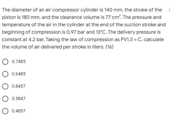 The diameter of an air compressor cylinder is 140 mm, the stroke of the
piston is 180 mm, and the clearance volume is 77 cm². The pressure and
temperature of the air in the cylinder at the end of the suction stroke and
beginning of compression is 0.97 bar and 13°C. The delivery pressure is
constant at 4.2 bar. Taking the law of compression as PV1.3 = C, calculate
the volume of air delivered per stroke in liters. (16)
0.7485
O 0.6485
O 0.8457
O 0.5847
O 0.4857
