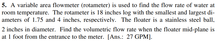 5. A variable area flowmeter (rotameter) is used to find the flow rate of water at
room temperature. The rotameter is 18 inches log with the smallest and largest di-
ameters of 1.75 and 4 inches, respectively. The floater is a stainless steel ball,
2 inches in diameter. Find the volumetric flow rate when the floater mid-plane is
at 1 foot from the entrance to the meter. [Ans.: 27 GPM].
