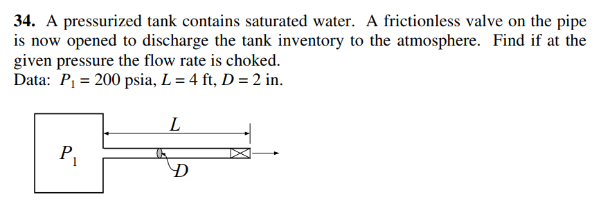 34. A pressurized tank contains saturated water. A frictionless valve on the pipe
is now opened to discharge the tank inventory to the atmosphere. Find if at the
given pressure the flow rate is choked.
Data: P1 = 200 psia, L= 4 ft, D = 2 in.
L
P
D
