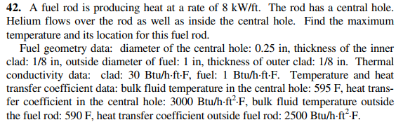 42. A fuel rod is producing heat at a rate of 8 kW/ft. The rod has a central hole.
Helium flows over the rod as well as inside the central hole. Find the maximum
temperature and its location for this fuel rod.
Fuel geometry data: diameter of the central hole: 0.25 in, thickness of the inner
clad: 1/8 in, outside diameter of fuel: 1 in, thickness of outer clad: 1/8 in. Thermal
conductivity data: clad: 30 Btu/h-ft-F, fuel: 1 Btu/h-ft-F. Temperature and heat
transfer coefficient data: bulk fluid temperature in the central hole: 595 F, heat trans-
fer coefficient in the central hole: 3000 Btu/h-ft²-F, bulk fluid temperature outside
the fuel rod: 590 F, heat transfer coefficient outside fuel rod: 2500 Btu/h-ft²-F.
