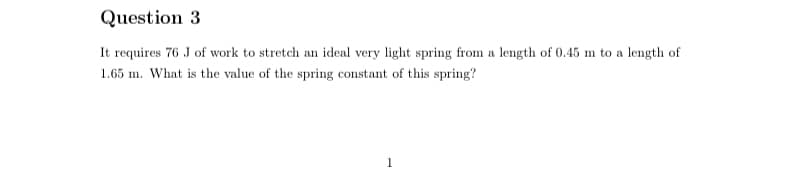 Question 3
It requires 76 J of work to stretch an ideal very light spring from a length of 0.45 m to a length of
1.65 m. What is the value of the spring constant of this spring?
