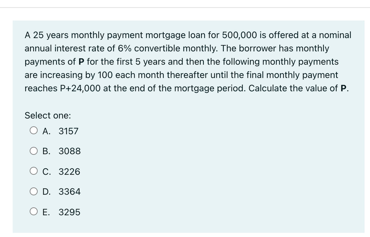 A 25 years monthly payment mortgage loan for 500,000 is offered at a nominal
annual interest rate of 6% convertible monthly. The borrower has monthly
payments of P for the first 5 years and then the following monthly payments
are increasing by 100 each month thereafter until the final monthly payment
reaches P+24,000 at the end of the mortgage period. Calculate the value of P.
Select one:
O A. 3157
B. 3088
O C. 3226
O D. 3364
O E. 3295
