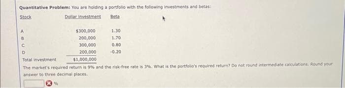 Quantitative Problem: You are holding a portfolo with the following investments and betas:
Stock
Dollar investment
Beta
A
$300,000
1.30
B
200,000
1.70
300,000
0.80
D.
200,000
-0.20
Total investment
$1,000,000
The market's required return is 9% and the risk-free rate is 3%. What is the portfolio's required return? Do not round intermediate calculations. Round your
answer to three decimal places.
