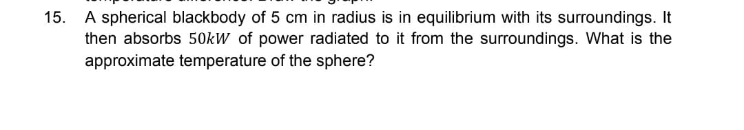 15. A spherical blackbody of 5 cm in radius is in equilibrium with its surroundings. It
then absorbs 50kW of power radiated to it from the surroundings. What is the
approximate temperature of the sphere?
