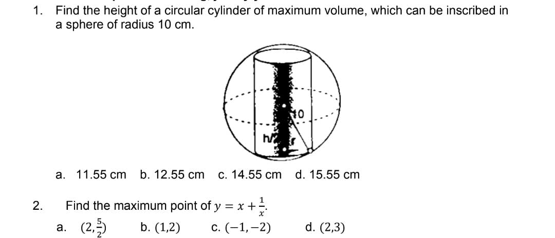 1. Find the height of a circular cylinder of maximum volume, which can be inscribed in
a sphere of radius 10 cm.
10
h
a. 11.55 cm b. 12.55 cm c. 14.55 cm d. 15.55 cm
2.
Find the maximum point of y =
= x + ²/1/2
x
a. (2,3)
b. (1,2) c. (-1,-2)
d. (2,3)