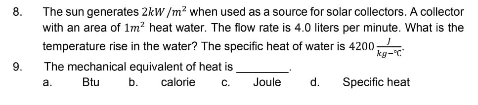 The sun generates 2kW /m² when used as a source for solar collectors. A collector
with an area of 1m2 heat water. The flow rate is 4.0 liters per minute. What is the
8.
temperature rise in the water? The specific heat of water is 4200-
kg-°C
9.
The mechanical equivalent of heat is
a.
Btu
b.
calorie
С.
Joule
d.
Specific heat
