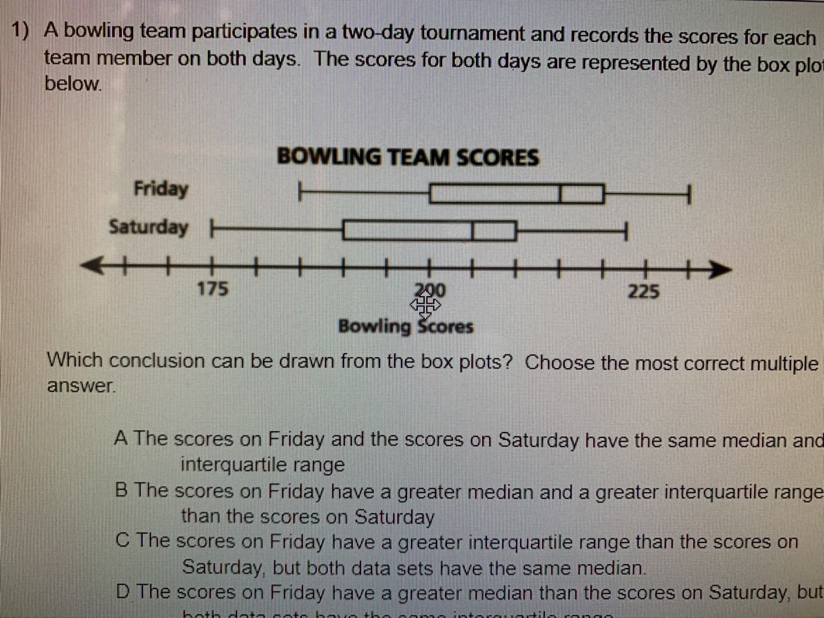 1) A bowling team participates in a two-day tournament and records the scores for each
team member on both days. The scores for both days are represented by the box plot
below.
BOWLING TEAM SCORES
Friday
T
Saturday H
175
290
225
Bowling Scores
Which conclusion can be drawn from the box plots? Choose the most correct multiple
answer.
A The scores on Friday and the scores on Saturday have the same median and
interquartile range
B The scores on Friday have a greater median and a greater interquartile range
than the scores on Saturday
C The scores on Friday have a greater interquartile range than the scores on
Saturday, but both data sets have the same median.
D The scores on Friday have a greater median than the scores on Saturday, but
both datn cotc b o the
