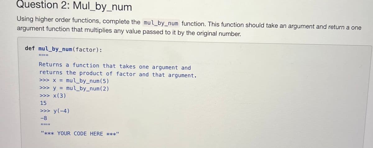 Question 2: Mul_by_num
Using higher order functions, complete the mul_by_num function. This function should take an argument and return a one
argument function that multiplies any value passed to it by the original number.
def mul_by_num(factor):
Returns a function that takes one argument and
returns the product of factor and that argument.
>>> x = mul_by_num(5)
>>> y = mul_by_num(2)
>>> x(3)
15
>>> y(-4)
-8
III
"*** YOUR CODE HERE ***"