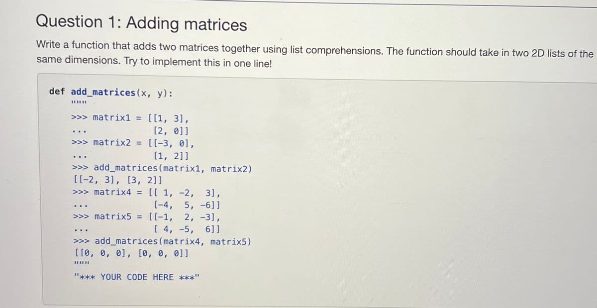 Question 1: Adding matrices
Write a function that adds two matrices together using list comprehensions. The function should take in two 2D lists of the
same dimensions. Try to implement this in one line!
def add_matrices (x, y):
⠀⠀
>>> matrix1 = [[1, 3],
[2, 0]]
*
>>> matrix2 = [[-3, 0],
[1, 2]]
>>>add_matrices (matrix1, matrix2)
[[-2, 3], [3, 2]]
>>> matrix4 = [[ 1, -2, 3],
[-4, 5, -6]]
>>> matrix5 = [[-1, 2, -3],
[4, 5, 6]]
☐☐☐
***
▪▪▪
>>> add_matrices (matrix4, matrix5)
[[0, 0, 0], [0, 0, 0]]
||||||
"*** YOUR CODE HERE ***"