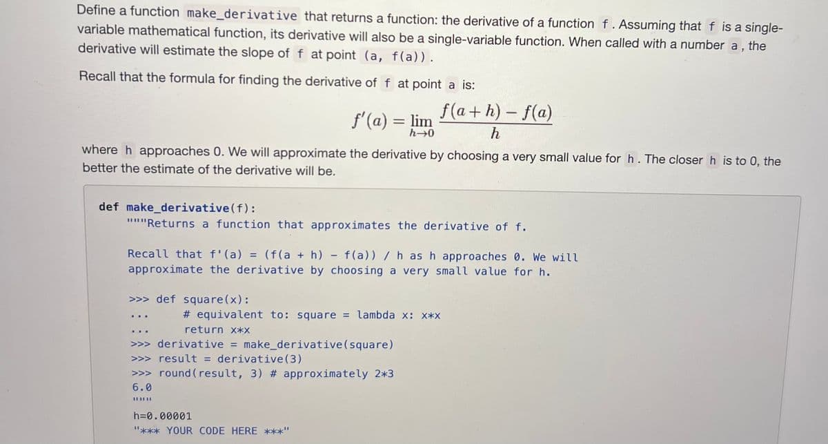 Define a function make_derivative that returns a function: the derivative of a function f. Assuming that f is a single-
variable mathematical function, its derivative will also be a single-variable function. When called with a number a,
derivative will estimate the slope of f at point (a, f(a)).
the
Recall that the formula for finding the derivative of f at point a is:
f'(a) = lim
h→0
where h approaches 0. We will approximate the derivative by choosing a very small value for h. The closer h is to 0, the
better the estimate of the derivative will be.
def make_derivative (f):
"""Returns a function that approximates the derivative of f.
>>> def square (x):
f(a+h)-f(a)
h
Recall that f'(a) = (f(a + h) - f(a)) / h as h approaches 0. We will
approximate the derivative by choosing a very small value for h.
# equivalent to: square = lambda x: x*X
return x*x
>>> derivative = make_derivative (square)
>>> result = derivative (3)
>>> round (result, 3) # approximately 2*3
6.0
||||||
h=0.00001
"*** YOUR CODE HERE ***"